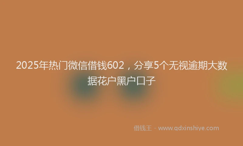 2025年热门微信借钱602，分享5个无视逾期大数据花户黑户口子