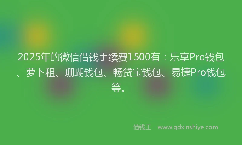 2025年的微信借钱手续费1500有:乐享Pro钱包、萝卜租、珊瑚钱包、畅贷宝钱包、易捷Pro钱包等。