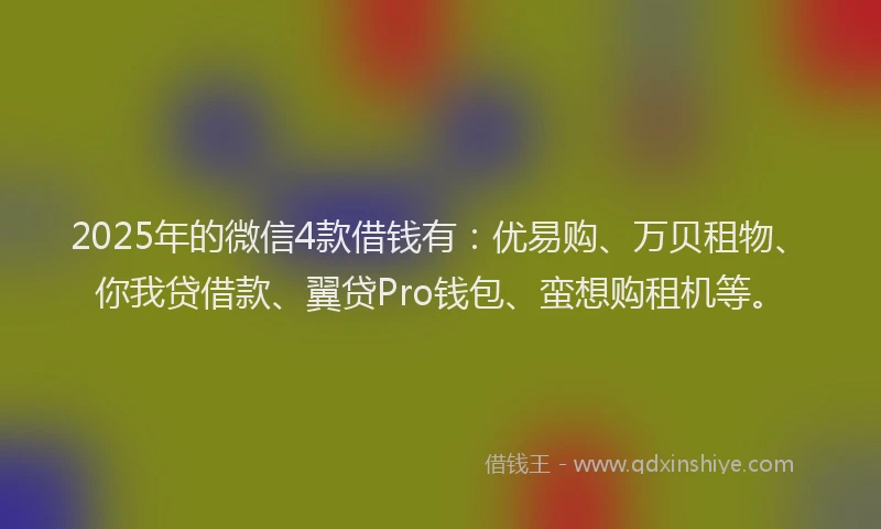 2025年的微信4款借钱有：优易购、万贝租物、你我贷借款、翼贷Pro钱包、蛮想购租机等。
