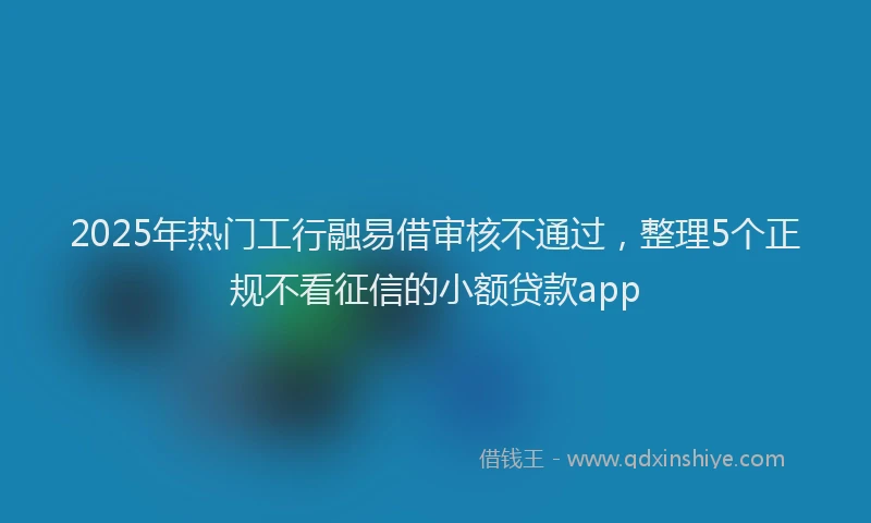 2025年热门工行融易借审核不通过，整理5个正规不看征信的小额贷款app