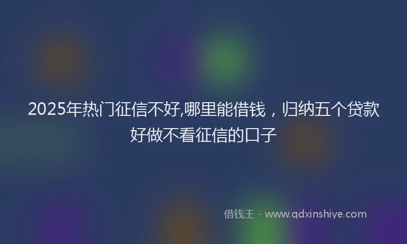 2025年热门征信不好,哪里能借钱，归纳五个贷款好做不看征信的口子
