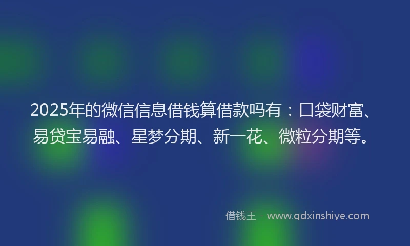 2025年的微信信息借钱算借款吗有：口袋财富、易贷宝易融、星梦分期、新一花、微粒分期等。