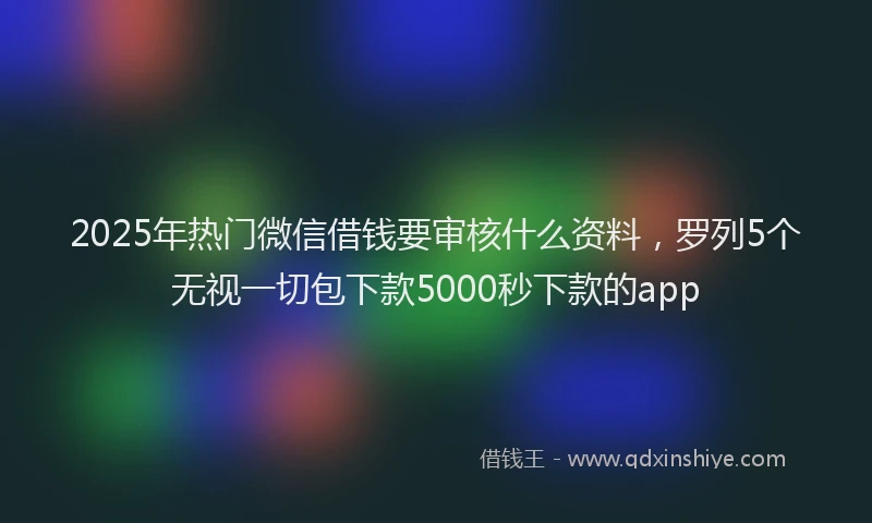 2025年热门微信借钱要审核什么资料，罗列5个无视一切包下款5000秒下款的app