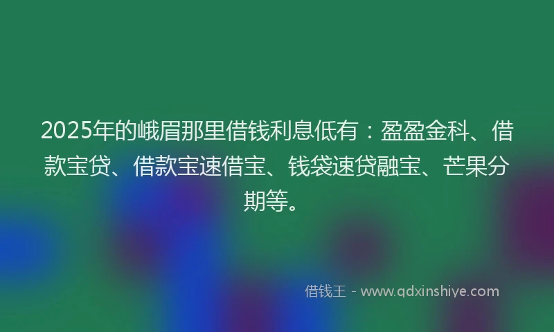 2025年的峨眉那里借钱利息低有：盈盈金科、借款宝贷、借款宝速借宝、钱袋速贷融宝、芒果分期等。