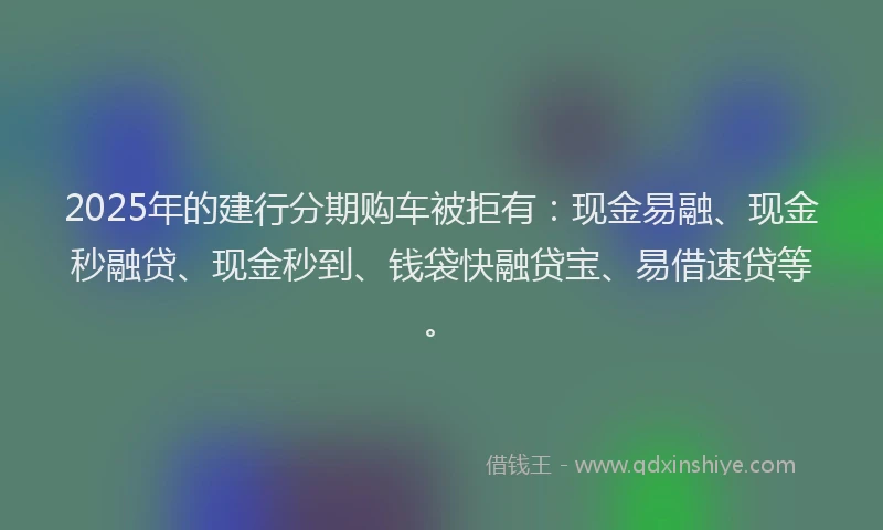 2025年的建行分期购车被拒有：现金易融、现金秒融贷、现金秒到、钱袋快融贷宝、易借速贷等。