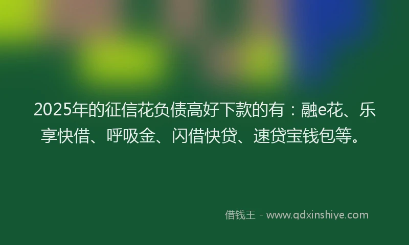 2025年的征信花负债高好下款的有：融e花、乐享快借、呼吸金、闪借快贷、速贷宝钱包等。
