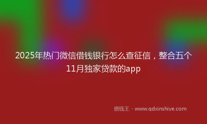 2025年热门微信借钱银行怎么查征信，整合五个11月独家贷款的app