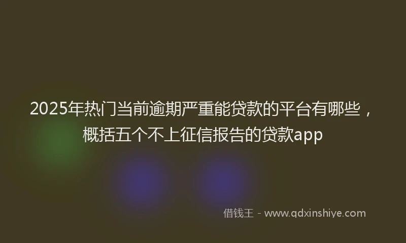 2025年热门当前逾期严重能贷款的平台有哪些，概括五个不上征信报告的贷款app