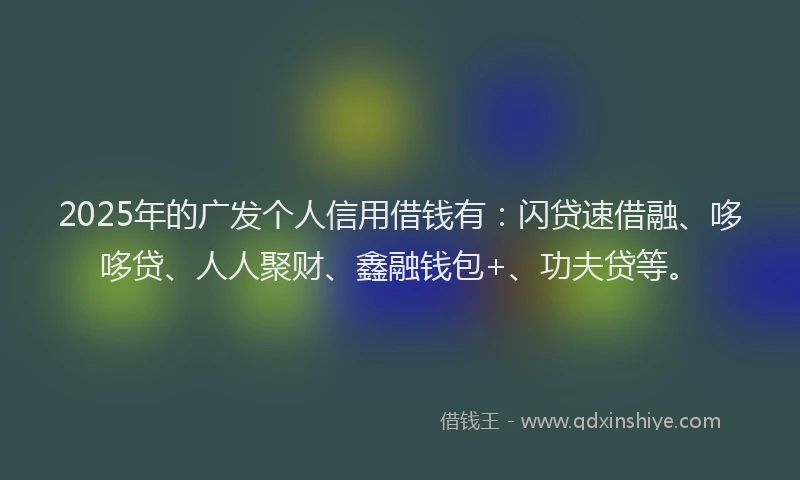 2025年的广发个人信用借钱有：闪贷速借融、哆哆贷、人人聚财、鑫融钱包+、功夫贷等。