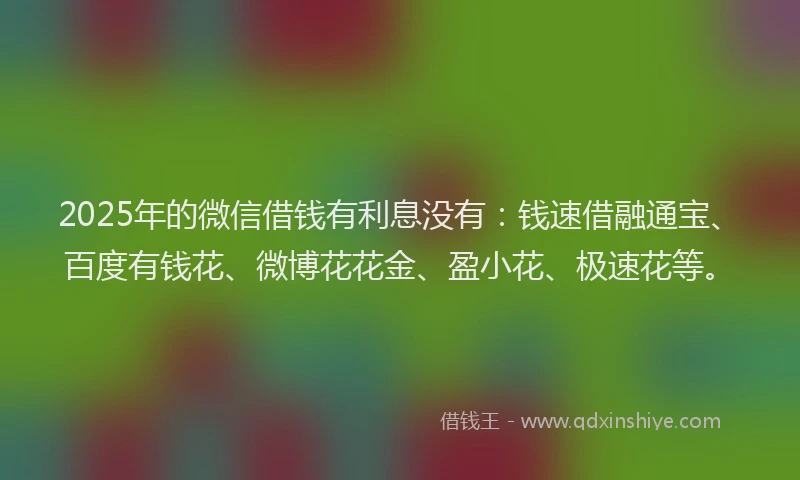 2025年的微信借钱有利息没有：钱速借融通宝、百度有钱花、微博花花金、盈小花、极速花等。