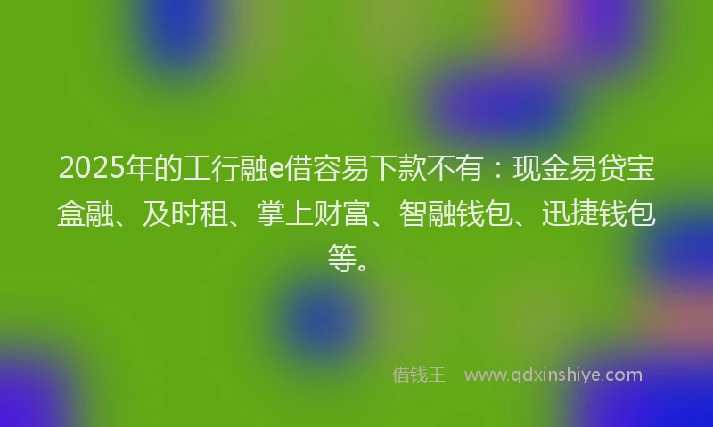 2025年的工行融e借容易下款不有：现金易贷宝盒融、及时租、掌上财富、智融钱包、迅捷钱包等。