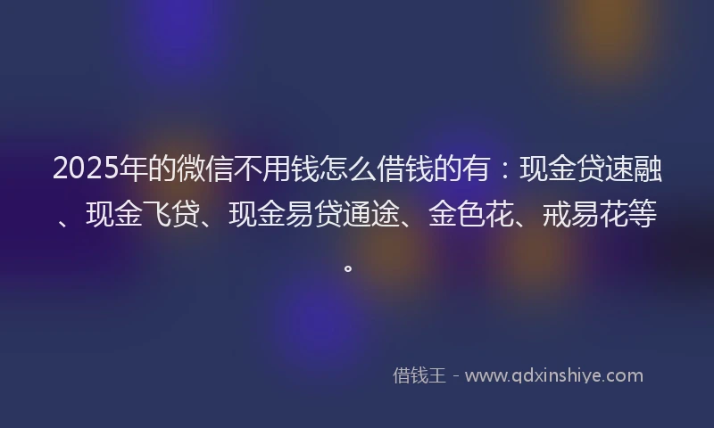 2025年的微信不用钱怎么借钱的有：现金贷速融、现金飞贷、现金易贷通途、金色花、戒易花等。