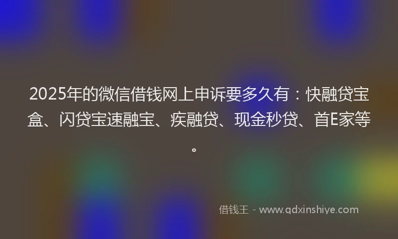 2025年的微信借钱网上申诉要多久有：快融贷宝盒、闪贷宝速融宝、疾融贷、现金秒贷、首E家等。