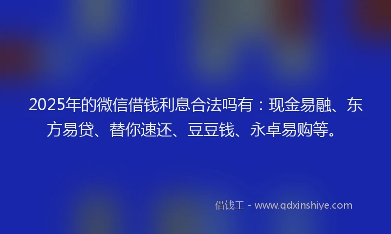 2025年的微信借钱利息合法吗有：现金易融、东方易贷、替你速还、豆豆钱、永卓易购等。