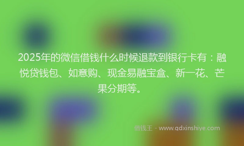 2025年的微信借钱什么时候退款到银行卡有：融悦贷钱包、如意购、现金易融宝盒、新一花、芒果分期等。