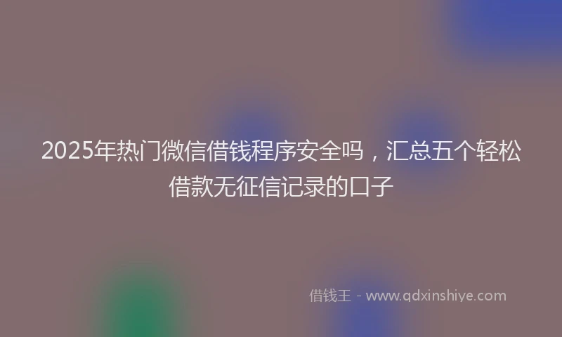 2025年热门微信借钱程序安全吗，汇总五个轻松借款无征信记录的口子