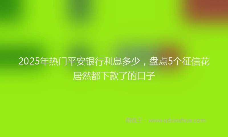 2025年热门平安银行利息多少，盘点5个征信花居然都下款了的口子