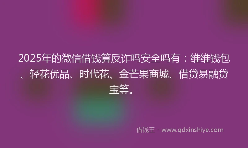 2025年的微信借钱算反诈吗安全吗有:维维钱包、轻花优品、时代花、金芒果商城、借贷易融贷宝等。