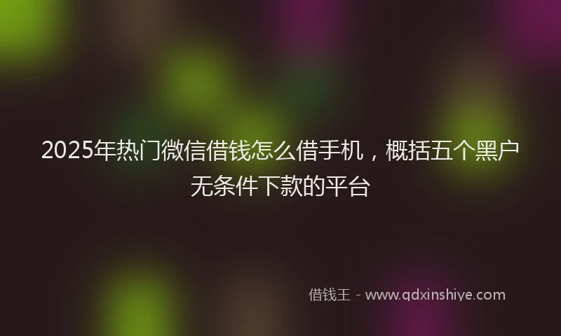 2025年热门微信借钱怎么借手机，概括五个黑户无条件下款的平台