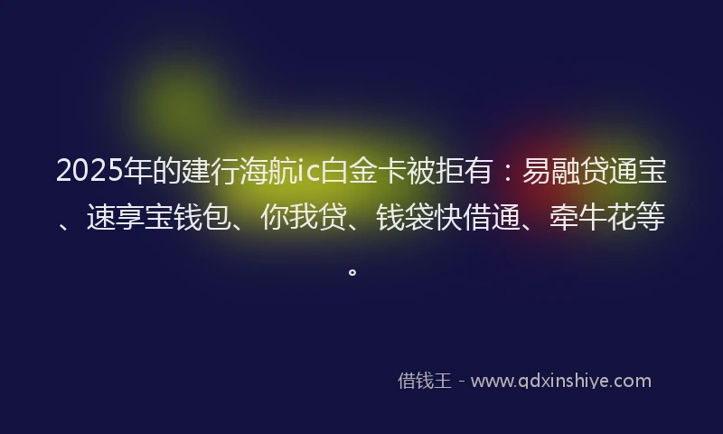 2025年的建行海航ic白金卡被拒有：易融贷通宝、速享宝钱包、你我贷、钱袋快借通、牵牛花等。