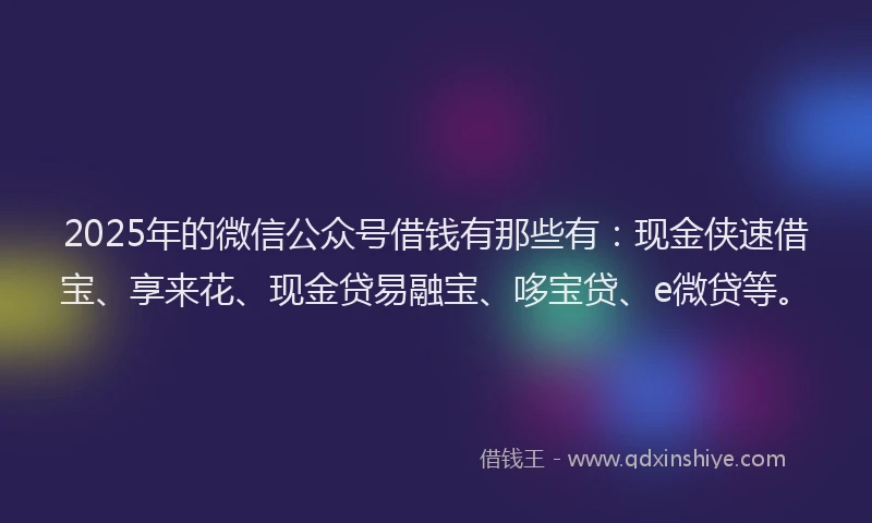 2025年的微信公众号借钱有那些有：现金侠速借宝、享来花、现金贷易融宝、哆宝贷、e微贷等。