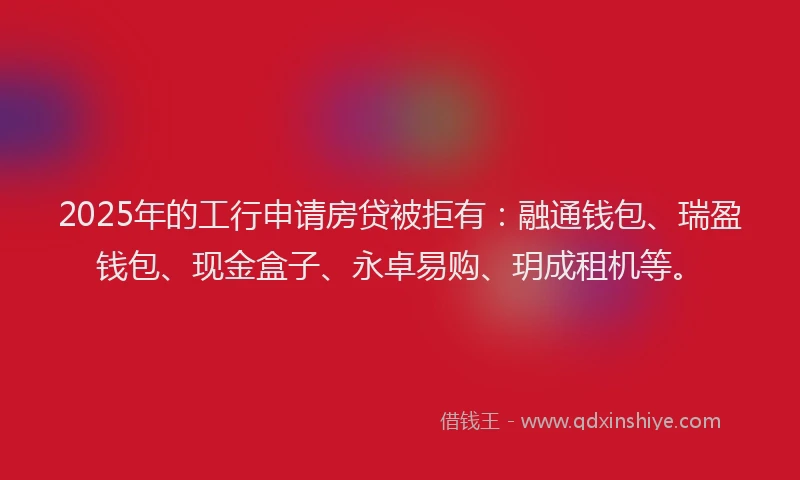 2025年的工行申请房贷被拒有：融通钱包、瑞盈钱包、现金盒子、永卓易购、玥成租机等。