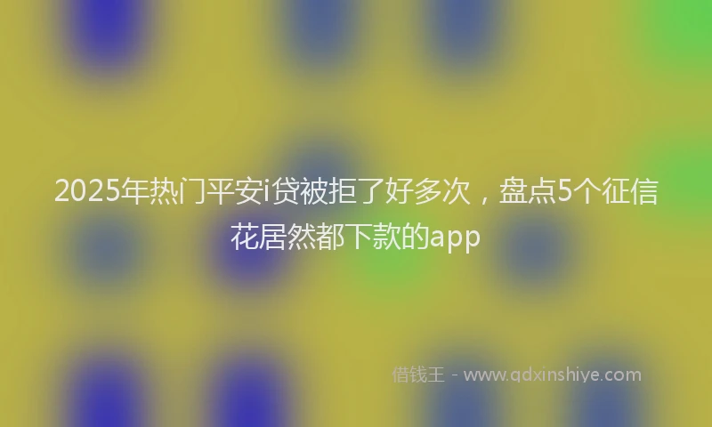 2025年热门平安i贷被拒了好多次，盘点5个征信花居然都下款的app