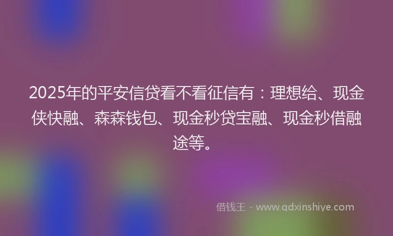 2025年的平安信贷看不看征信有：理想给、现金侠快融、森森钱包、现金秒贷宝融、现金秒借融途等。