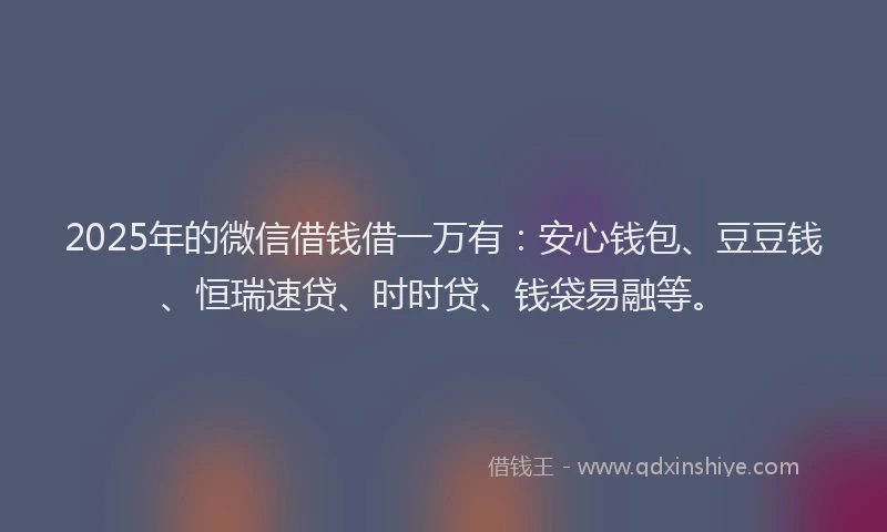 2025年的微信借钱借一万有：安心钱包、豆豆钱、恒瑞速贷、时时贷、钱袋易融等。