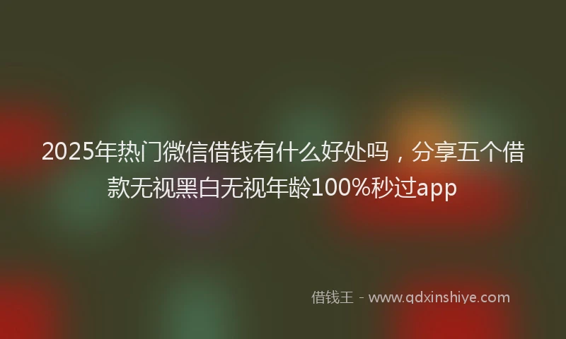 2025年热门微信借钱有什么好处吗,分享五个借款无视黑白无视年龄100%秒过app