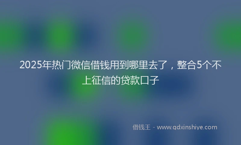 2025年热门微信借钱用到哪里去了，整合5个不上征信的贷款口子