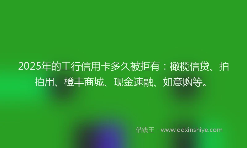 2025年的工行信用卡多久被拒有：橄榄信贷、拍拍用、橙丰商城、现金速融、如意购等。