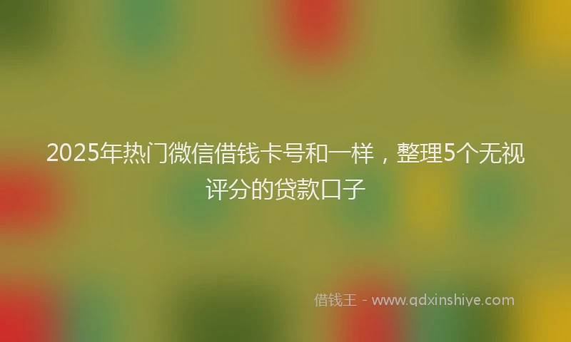 2025年热门微信借钱卡号和一样，整理5个无视评分的贷款口子