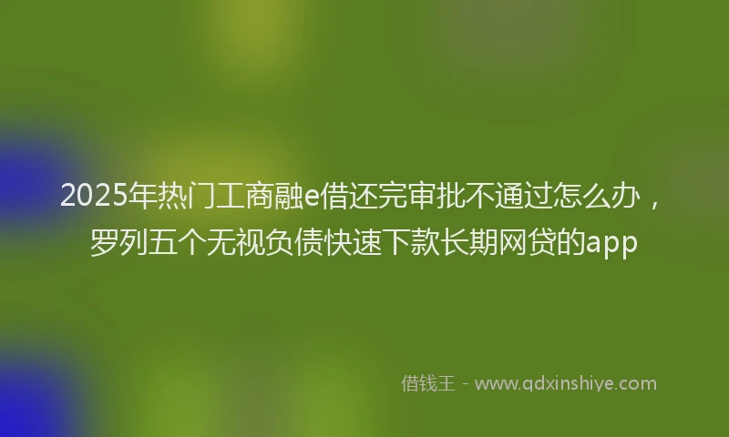 2025年热门工商融e借还完审批不通过怎么办，罗列五个无视负债快速下款长期网贷的app