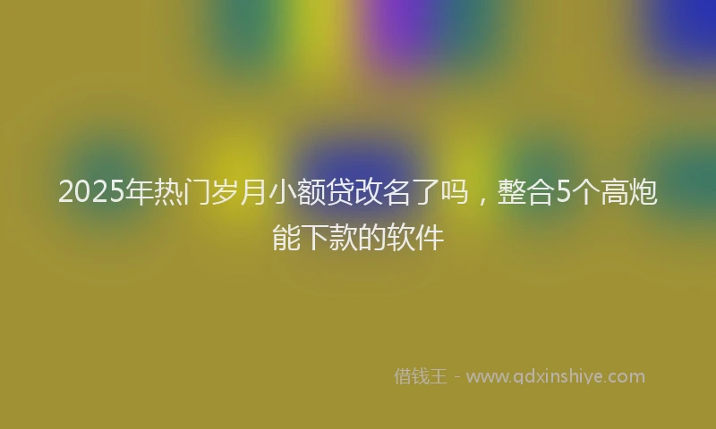 2025年热门岁月小额贷改名了吗，整合5个高炮能下款的软件