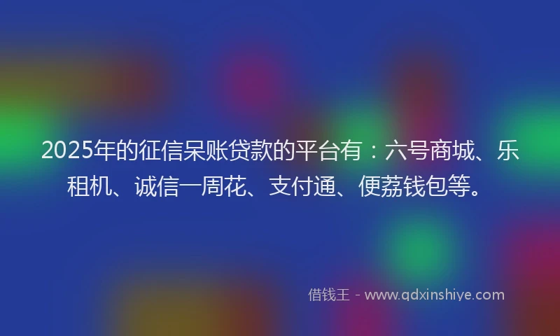 2025年的征信呆账贷款的平台有：六号商城、乐租机、诚信一周花、支付通、便荔钱包等。