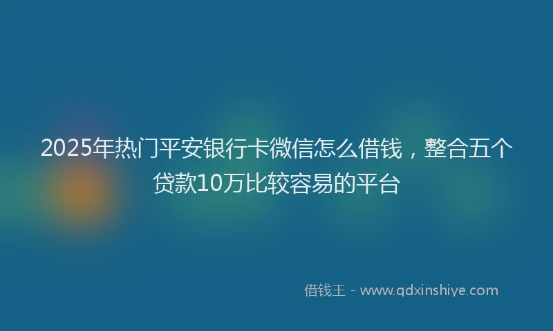 2025年热门平安银行卡微信怎么借钱，整合五个贷款10万比较容易的平台