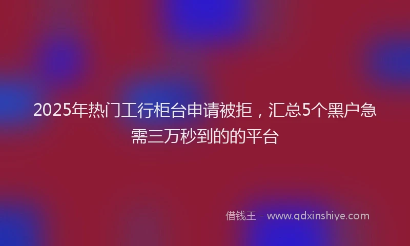 2025年热门工行柜台申请被拒，汇总5个黑户急需三万秒到的的平台