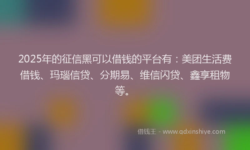 2025年的征信黑可以借钱的平台有：美团生活费借钱、玛瑙信贷、分期易、维信闪贷、鑫享租物等。