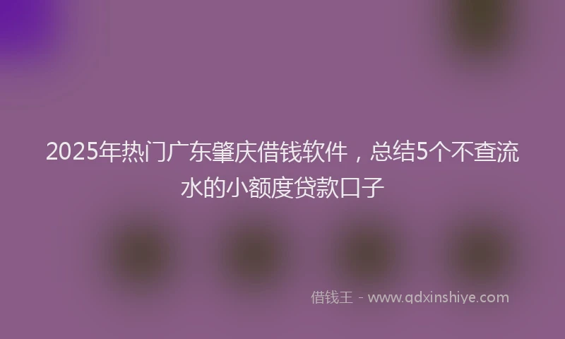 2025年热门广东肇庆借钱软件，总结5个不查流水的小额度贷款口子