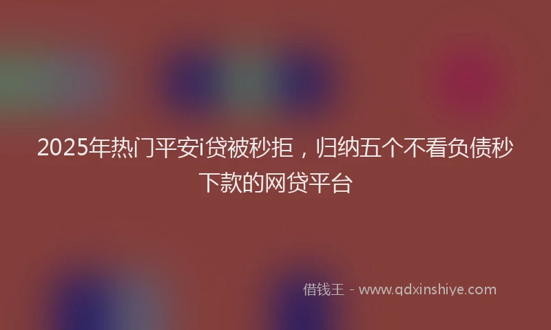 2025年热门平安i贷被秒拒，归纳五个不看负债秒下款的网贷平台