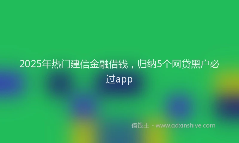 2025年热门建信金融借钱，归纳5个网贷黑户必过app