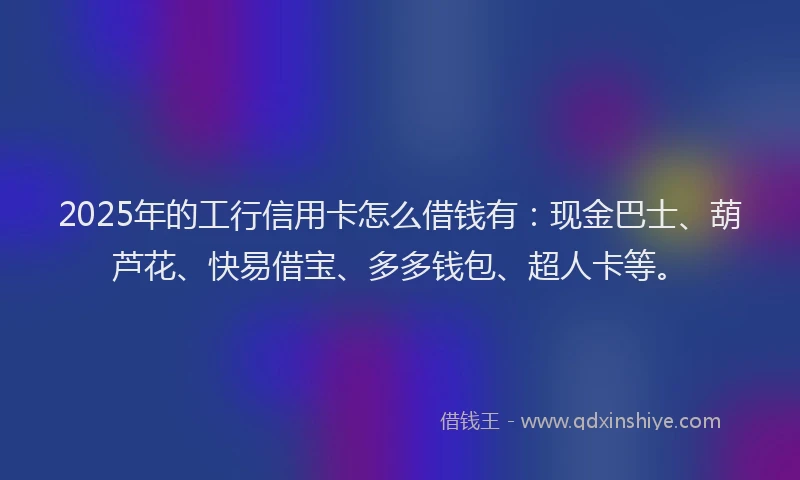 2025年的工行信用卡怎么借钱有：现金巴士、葫芦花、快易借宝、多多钱包、超人卡等。