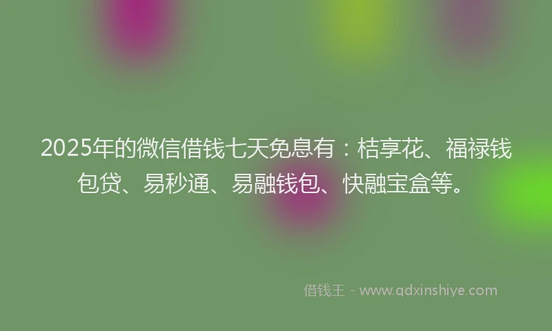 2025年的微信借钱七天免息有：桔享花、福禄钱包贷、易秒通、易融钱包、快融宝盒等。