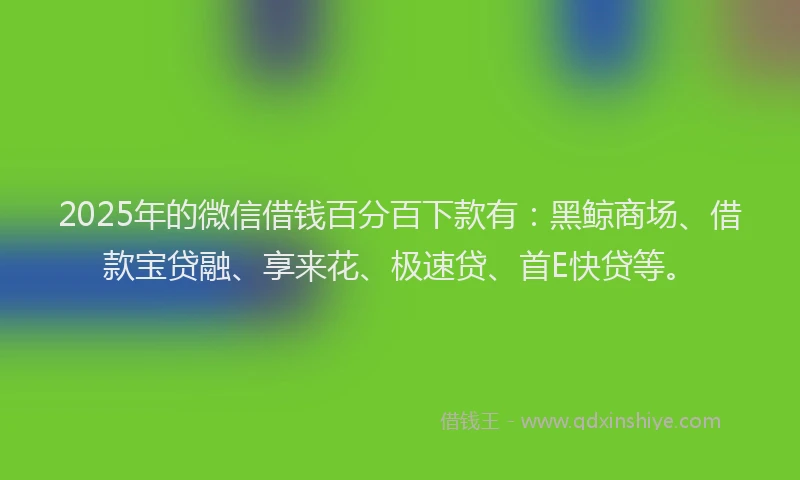 2025年的微信借钱百分百下款有：黑鲸商场、借款宝贷融、享来花、极速贷、首E快贷等。
