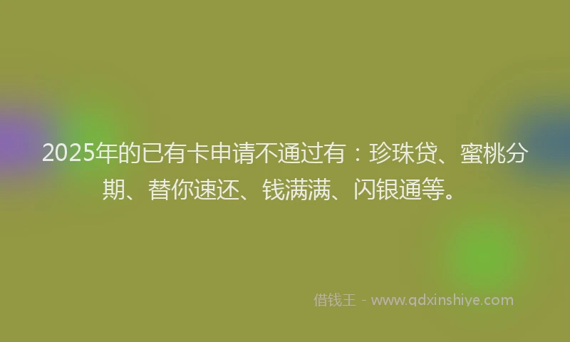 2025年的已有卡申请不通过有：珍珠贷、蜜桃分期、替你速还、钱满满、闪银通等。