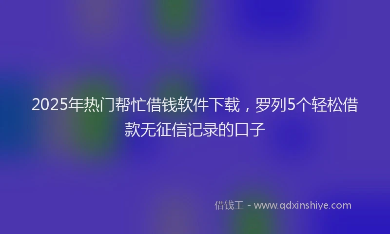 2025年热门帮忙借钱软件下载，罗列5个轻松借款无征信记录的口子