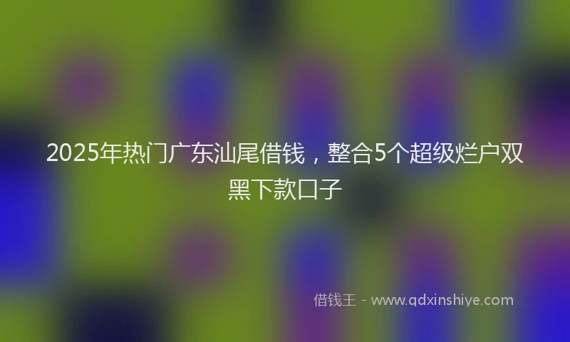 2025年热门广东汕尾借钱，整合5个超级烂户双黑下款口子