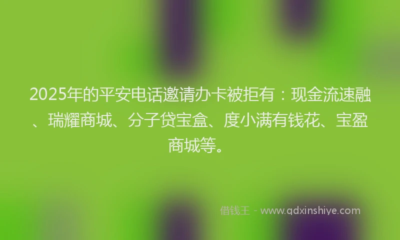 2025年的平安电话邀请办卡被拒有:现金流速融、瑞耀商城、分子贷宝盒、度小满有钱花、宝盈商城等。