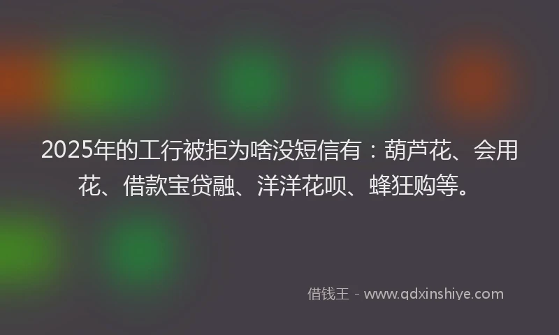 2025年的工行被拒为啥没短信有：葫芦花、会用花、借款宝贷融、洋洋花呗、蜂狂购等。